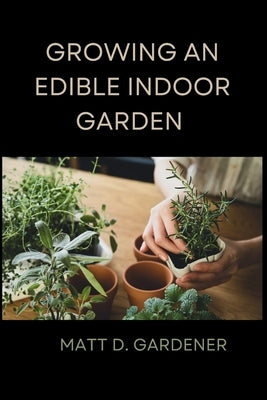 Growing an Edible Indoor Garden: Unlocking the Secrets of Savor: A Comprehensive Guide to Cultivating and Enjoying Your Own Abundant Edible Indoor Gar by Gardener, Matt D.