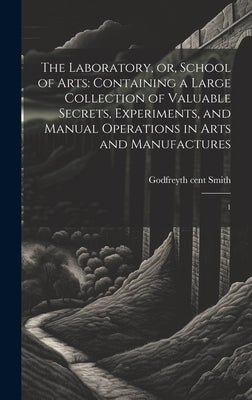 The Laboratory, or, School of Arts: Containing a Large Collection of Valuable Secrets, Experiments, and Manual Operations in Arts and Manufactures: 1 by Smith, Godfrey