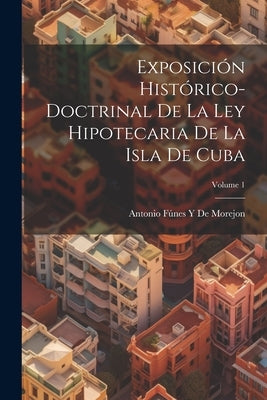 Exposición Histórico-Doctrinal De La Ley Hipotecaria De La Isla De Cuba; Volume 1 by de Morejon, Antonio Fúnes Y.