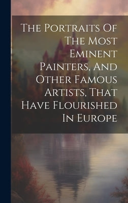 The Portraits Of The Most Eminent Painters, And Other Famous Artists, That Have Flourished In Europe by Anonymous