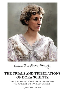 The Trials and Tribulations of Dora Schintz: Her journey from wealthy philanthropist to bankrupt and homeless spinster by Athersuch, John