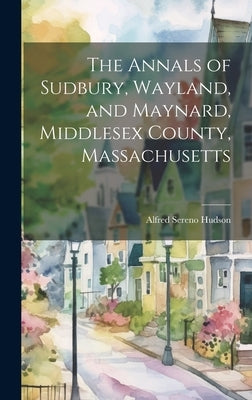 The Annals of Sudbury, Wayland, and Maynard, Middlesex County, Massachusetts by Hudson, Alfred Sereno 1839-1907