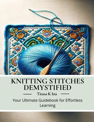 Knitting Stitches Demystified: Your Ultimate Guidebook for Effortless Learning by Ina, Titusa K.