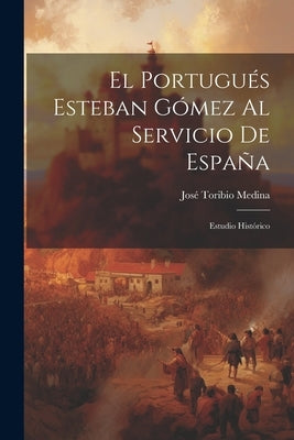 El Portugués Esteban Gómez Al Servicio De España: Estudio Histórico by Medina, José Toribio