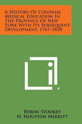 A History Of Colonial Medical Education In The Province Of New York With Its Subsequent Development, 1767-1830 by Stookey, Byron