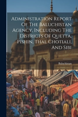 Administration Report Of The Baluchistan Agency, Including The Districts Of Quetta, Pishin, Thal Chotiali, And Sibi by (Pakistan), Baluchistan