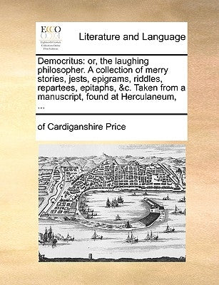 Democritus: Or, the Laughing Philosopher. a Collection of Merry Stories, Jests, Epigrams, Riddles, Repartees, Epitaphs, &C. Taken by Price, Of Cardiganshire