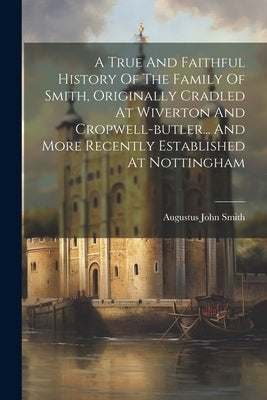 A True And Faithful History Of The Family Of Smith, Originally Cradled At Wiverton And Cropwell-butler... And More Recently Established At Nottingham by Smith, Augustus John