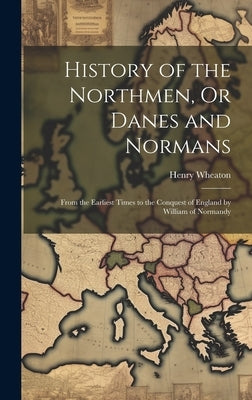 History of the Northmen, Or Danes and Normans: From the Earliest Times to the Conquest of England by William of Normandy by Wheaton, Henry