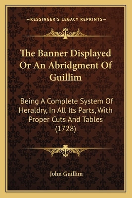 The Banner Displayed Or An Abridgment Of Guillim: Being A Complete System Of Heraldry, In All Its Parts, With Proper Cuts And Tables (1728) by Guillim, John