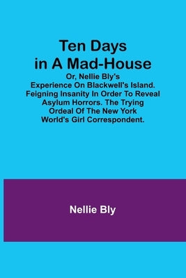 Ten Days in a Mad-House; or, Nellie Bly's Experience on Blackwell's Island. Feigning Insanity in Order to Reveal Asylum Horrors. The Trying Ordeal of by Bly, Nellie