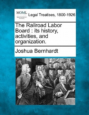 The Railroad Labor Board: Its History, Activities, and Organization. by Bernhardt, Joshua