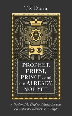 Prophet, Priest, Prince, and the Already, Not Yet: A Theology of the Kingdom of God in Dialogue with Dispensationalism and P. T. Forsyth by Dunn, Tk