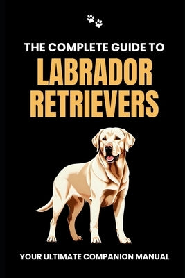The Complete Guide to Labrador Retrievers: Your Ultimate Companion Manual by Branit, Will