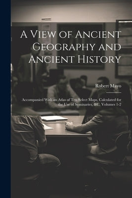 A View of Ancient Geography and Ancient History: Accompanied With an Atlas of Ten Select Maps, Calculated for the Use of Seminaries, &c, Volumes 1-2 by Mayo, Robert