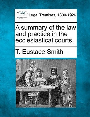 A Summary of the Law and Practice in the Ecclesiastical Courts. by Smith, T. Eustace