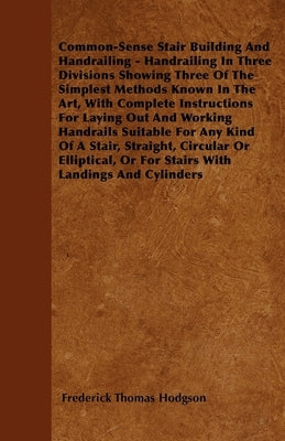 Common-Sense Stair Building and Handrailing - Handrailing in Three Divisions Showing Three of the Simplest Methods Known in the Art: With Complete Ins by Hodgson, Frederick Thomas