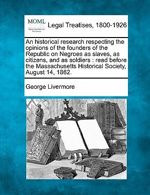 An Historical Research Respecting the Opinions of the Founders of the Republic on Negroes as Slaves, as Citizens, and as Soldiers: Read Before the Mas by Livermore, George
