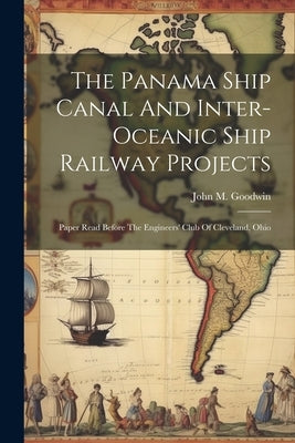 The Panama Ship Canal And Inter-oceanic Ship Railway Projects: Paper Read Before The Engineers' Club Of Cleveland, Ohio by Goodwin, John M.
