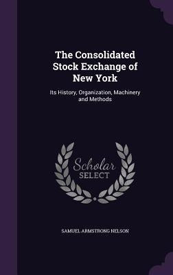 The Consolidated Stock Exchange of New York: Its History, Organization, Machinery and Methods by Nelson, Samuel Armstrong