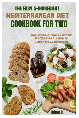 The Easy 5-Ingredient Mediterranean Diet Cookbook for Two: Quick and Healthy Recipes Designed for Couples on a Journey to Harmony and Shared Moments by C, Adam