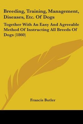 Breeding, Training, Management, Diseases, Etc. Of Dogs: Together With An Easy And Agreeable Method Of Instructing All Breeds Of Dogs (1860) by Butler, Francis