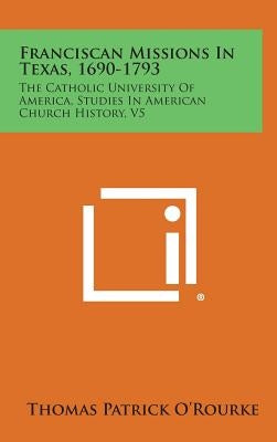 Franciscan Missions in Texas, 1690-1793: The Catholic University of America, Studies in American Church History, V5 by O'Rourke, Thomas Patrick