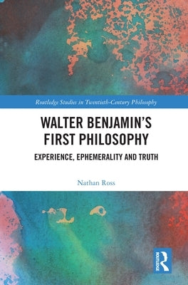Walter Benjamin's First Philosophy: Experience, Ephemerality and Truth by Ross, Nathan