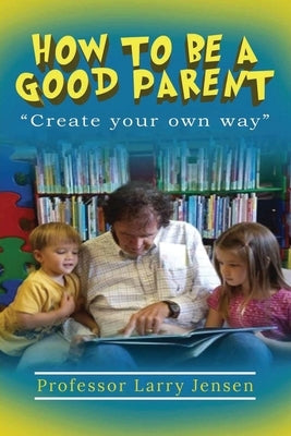 How to Be A Good Parent: Create Your Own Way by Jensen, Larry