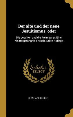 Der alte und der neue Jesuitismus, oder: Die Jesuiten und die Freimaurer: Eine Klostergefängniss-Arbeit. Dritte Auflage by Becker, Bernhard