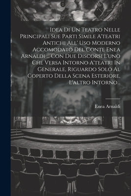 Idea Di Un Teatro Nelle Principali Sue Parti Simile A'teatri Antichi All' Uso Moderno Accomodato Del Conte Enea Arnaldi ... Con Due Discorsi L'uno Che by (Conte), Enea Arnaldi