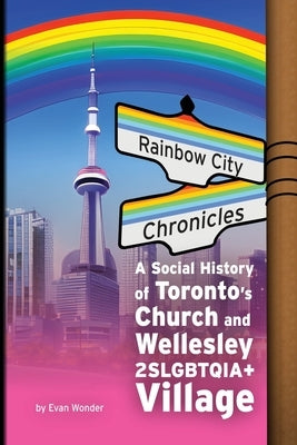Rainbow City Chronicles: A Social History of Toronto's Church and Wellesley 2SLGBTQIA+ Village by Wonder, Evan