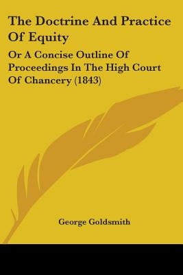 The Doctrine And Practice Of Equity: Or A Concise Outline Of Proceedings In The High Court Of Chancery (1843) by Goldsmith, George