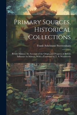 Primary Sources, Historical Collections: British Malaya: An Account of the Origin and Progress of British Influence in Malaya, With a Foreword by T. S by Swettenham, Frank Athelstane
