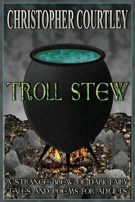 Troll Stew: A Strange Brew of Dark Fairy Tales and Poems for Adults by Courtley, Christopher
