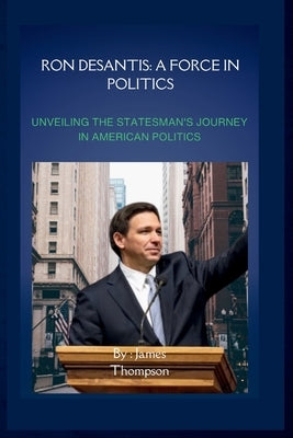 Ron DeSantis: A Force in Politics: Unveiling the Statesman's Journey in American Politics by James Thompson, James