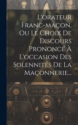 L'orateur Franc-maçon, Ou Le Choix De Discours Prononcé À L'occasion Des Solennités De La Maçonnerie... by Anonymous