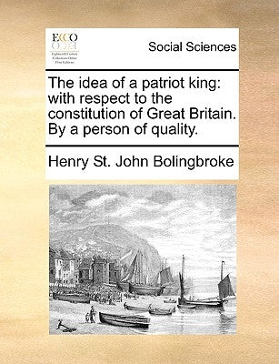 The idea of a patriot king: with respect to the constitution of Great Britain. By a person of quality. by Bolingbroke, Henry St John