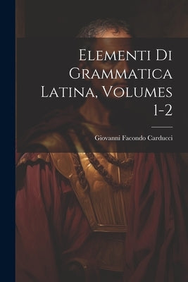 Elementi Di Grammatica Latina, Volumes 1-2 by Carducci, Giovanni Facondo