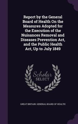 Report by the General Board of Health On the Measures Adopted for the Execution of the Nuisances Removal and Diseases Prevention Act, and the Public H by Great Britain General Board of Health