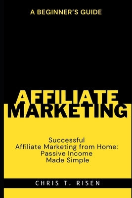 A Beginner's Guide to Successful Affiliate Marketing from Home: Passive Income Made Simple by Risen, Chris T.