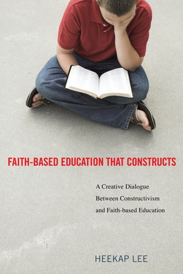 Faith-Based Education That Constructs: A Creative Dialogue Between Contructivism and Faith-Based Education by Lee, Heekap