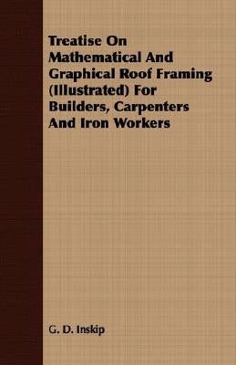Treatise On Mathematical And Graphical Roof Framing (Illustrated) For Builders, Carpenters And Iron Workers by Inskip, G. D.