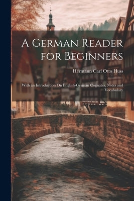 A German Reader for Beginners: With an Introduction On English-German Cognates, Notes and Vocabulary by Huss, Hermann Carl Otto