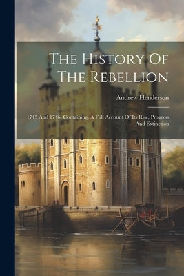 The History Of The Rebellion: 1745 And 1746. Containing, A Full Account Of Its Rise, Progress And Extinction by Henderson, Andrew
