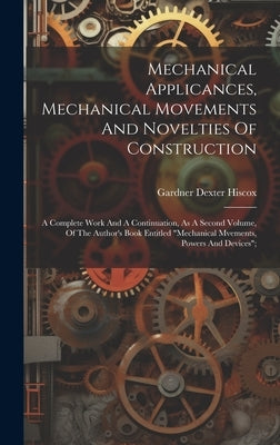 Mechanical Applicances, Mechanical Movements And Novelties Of Construction; A Complete Work And A Continuation, As A Second Volume, Of The Author's Bo by Hiscox, Gardner Dexter
