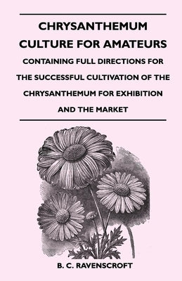 Chrysanthemum Culture for Amateurs: Containing Full Directions for the Successful Cultivation of the Chrysanthemum for Exhibition and the Market by Ravenscroft, B. C.