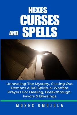 Hexes, Curses And Spells: Unraveling The Mystery, Casting Out Demons & 100 Spiritual Warfare Prayers For Healing, Breakthrough, Favors & Blessings by Omojola, Moses