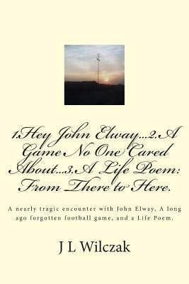 1.Hey John Elway..2.A Game no one cared about..3. From There to Here.: A close encounter with John Elway, A old forgotten Game and a Life Poem. by Wilczak, J. L.