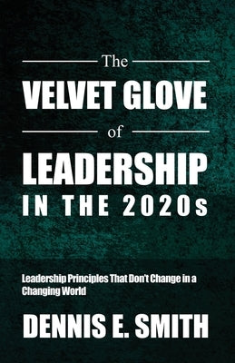 The Velvet Glove of Leadership in the 2020s: Leadership Principles That Don't Change in a Changing World by Smith, Dennis E.